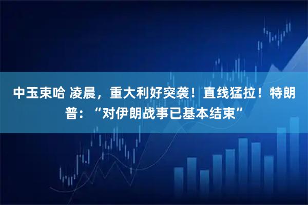 中玉束哈 凌晨，重大利好突袭！直线猛拉！特朗普：“对伊朗战事已基本结束”