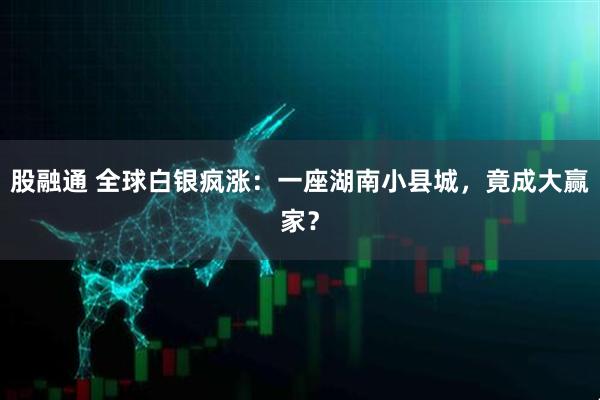 股融通 全球白银疯涨：一座湖南小县城，竟成大赢家？