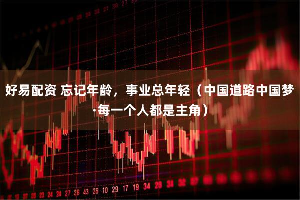 好易配资 忘记年龄，事业总年轻（中国道路中国梦·每一个人都是主角）
