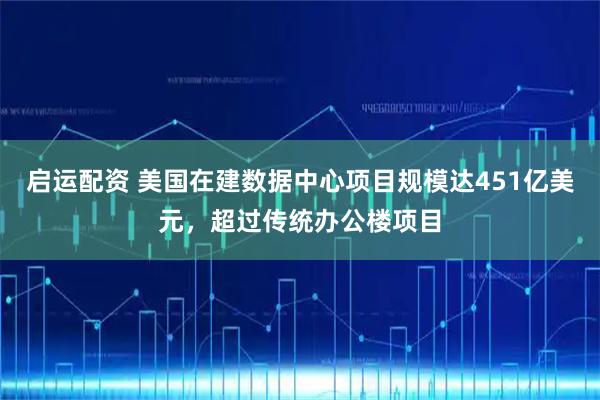 启运配资 美国在建数据中心项目规模达451亿美元,超过传统办公楼项目