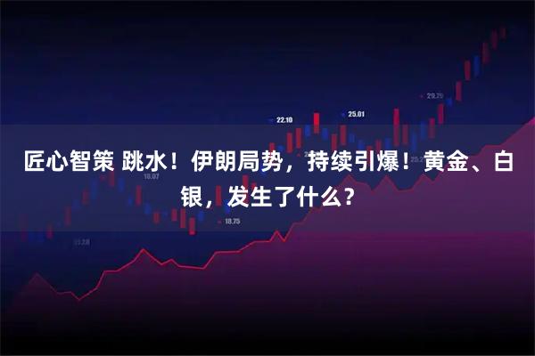 匠心智策 跳水！伊朗局势，持续引爆！黄金、白银，发生了什么？