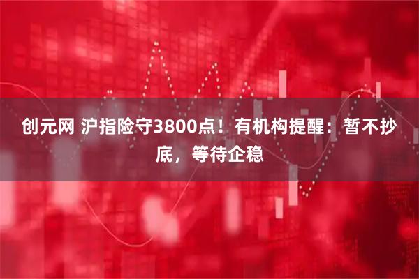 创元网 沪指险守3800点！有机构提醒：暂不抄底，等待企稳