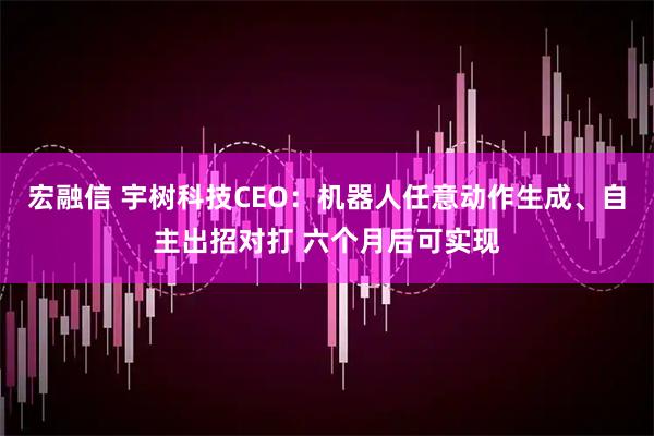 宏融信 宇树科技CEO:机器人任意动作生成、自主出招对打 六个月后可实现
