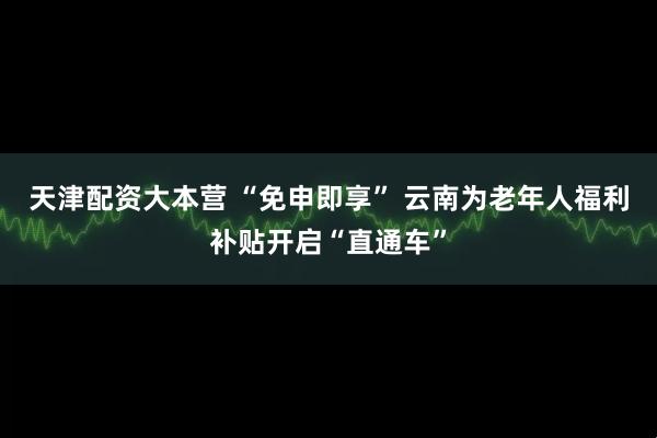 天津配资大本营 “免申即享” 云南为老年人福利补贴开启“直通车”