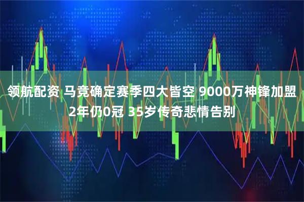 领航配资 马竞确定赛季四大皆空 9000万神锋加盟2年仍0冠 35岁传奇悲情告别