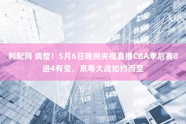 利配网 调整！5月6日晚间央视直播CBA季后赛8进4有变，京粤大战如约而至