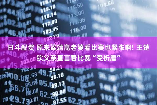 日斗配资 原来梁靖崑老婆看比赛也紧张啊! 王楚钦父亲直言看比赛“受折磨”