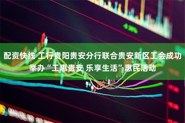 配资快线 工行贵阳贵安分行联合贵安新区工会成功举办“工惠贵安 乐享生活”惠民活动