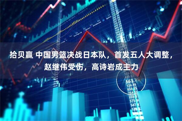 拾贝赢 中国男篮决战日本队，首发五人大调整，赵继伟受伤，高诗岩成主力