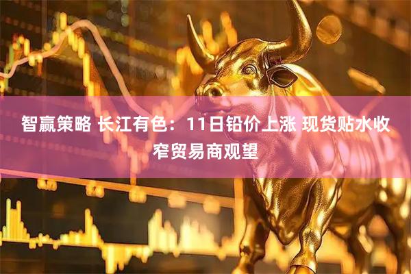智赢策略 长江有色：11日铅价上涨 现货贴水收窄贸易商观望