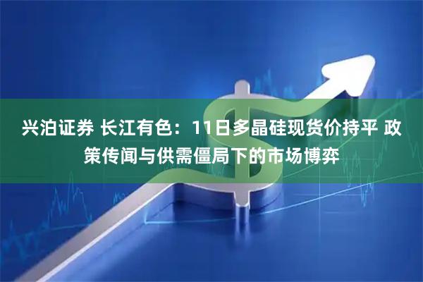 兴泊证券 长江有色：11日多晶硅现货价持平 政策传闻与供需僵局下的市场博弈