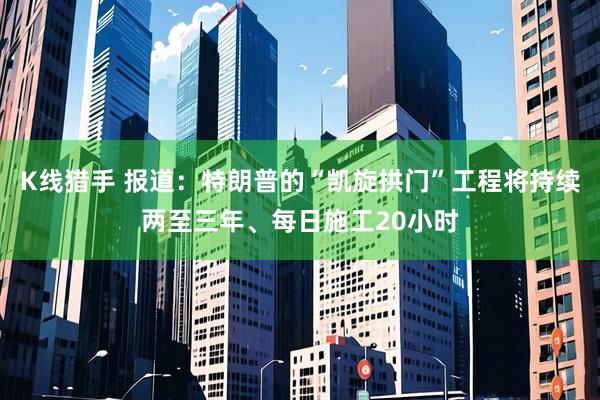 K线猎手 报道：特朗普的“凯旋拱门”工程将持续两至三年、每日施工20小时